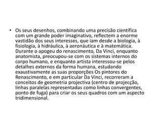 • Os seus desenhos, combinando uma precisão científica
  com um grande poder imaginativo, reflectem a enorme
  vastidão dos seus interesses, que iam desde a biologia, à
  fisiologia, à hidráulica, à aeronáutica e à matemática.
  Durante o apogeu do renascimento, Da Vinci, enquanto
  anatomista, preocupou-se com os sistemas internos do
  corpo humano, e enquanto artista interessou-se pelos
  detalhes externos da forma humana, estudando
  exaustivamente as suas proporções Os pintores do
  Renascimento, e em particular Da Vinci, recorreram a
  conceitos de geometria projectiva (centro de projecção,
  linhas paralelas representadas como linhas convergentes,
  ponto de fuga) para criar os seus quadros com um aspecto
  tridimensional.
 