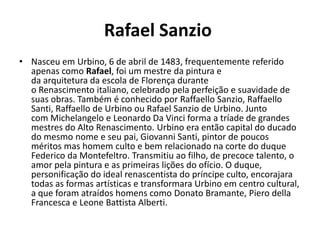 Rafael Sanzio
• Nasceu em Urbino, 6 de abril de 1483, frequentemente referido
  apenas como Rafael, foi um mestre da pintura e
  da arquitetura da escola de Florença durante
  o Renascimento italiano, celebrado pela perfeição e suavidade de
  suas obras. Também é conhecido por Raffaello Sanzio, Raffaello
  Santi, Raffaello de Urbino ou Rafael Sanzio de Urbino. Junto
  com Michelangelo e Leonardo Da Vinci forma a tríade de grandes
  mestres do Alto Renascimento. Urbino era então capital do ducado
  do mesmo nome e seu pai, Giovanni Santi, pintor de poucos
  méritos mas homem culto e bem relacionado na corte do duque
  Federico da Montefeltro. Transmitiu ao filho, de precoce talento, o
  amor pela pintura e as primeiras lições do ofício. O duque,
  personificação do ideal renascentista do príncipe culto, encorajara
  todas as formas artísticas e transformara Urbino em centro cultural,
  a que foram atraídos homens como Donato Bramante, Piero della
  Francesca e Leone Battista Alberti.
 