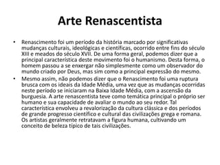 Arte Renascentista
• Renascimento foi um período da história marcado por significativas
  mudanças culturais, ideológicas e científicas, ocorrido entre fins do século
  XIII e meados do século XVII. De uma forma geral, podemos dizer que a
  principal característica deste movimento foi o humanismo. Desta forma, o
  homem passou a se enxergar não simplesmente como um observador do
  mundo criado por Deus, mas sim como a principal expressão do mesmo.
• Mesmo assim, não podemos dizer que o Renascimento foi uma ruptura
  brusca com os ideais da Idade Média, uma vez que as mudanças ocorridas
  neste período se iniciaram na Baixa Idade Média, com a ascensão da
  burguesia. A arte renascentista teve como temática principal o próprio ser
  humano e sua capacidade de avaliar o mundo ao seu redor. Tal
  característica envolveu a revalorização da cultura clássica e dos períodos
  de grande progresso científico e cultural das civilizações grega e romana.
  Os artistas geralmente retratavam a figura humana, cultivando um
  conceito de beleza típico de tais civilizações.
 