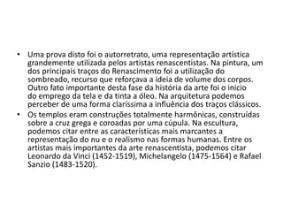• Uma prova disto foi o autorretrato, uma representação artística
  grandemente utilizada pelos artistas renascentistas. Na pintura, um
  dos principais traços do Renascimento foi a utilização do
  sombreado, recurso que reforçava a ideia de volume dos corpos.
  Outro fato importante desta fase da história da arte foi o inicio
  do emprego da tela e da tinta a óleo. Na arquitetura podemos
  perceber de uma forma claríssima a influência dos traços clássicos.
• Os templos eram construções totalmente harmônicas, construídas
  sobre a cruz grega e coroadas por uma cúpula. Na escultura,
  podemos citar entre as características mais marcantes a
  representação do nu e o realismo nas formas humanas. Entre os
  artistas mais importantes da arte renascentista, podemos citar
  Leonardo da Vinci (1452-1519), Michelangelo (1475-1564) e Rafael
  Sanzio (1483-1520).
 