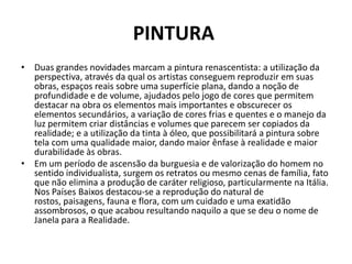 PINTURA
• Duas grandes novidades marcam a pintura renascentista: a utilização da
  perspectiva, através da qual os artistas conseguem reproduzir em suas
  obras, espaços reais sobre uma superfície plana, dando a noção de
  profundidade e de volume, ajudados pelo jogo de cores que permitem
  destacar na obra os elementos mais importantes e obscurecer os
  elementos secundários, a variação de cores frias e quentes e o manejo da
  luz permitem criar distâncias e volumes que parecem ser copiados da
  realidade; e a utilização da tinta à óleo, que possibilitará a pintura sobre
  tela com uma qualidade maior, dando maior ênfase à realidade e maior
  durabilidade às obras.
• Em um período de ascensão da burguesia e de valorização do homem no
  sentido individualista, surgem os retratos ou mesmo cenas de família, fato
  que não elimina a produção de caráter religioso, particularmente na Itália.
  Nos Países Baixos destacou-se a reprodução do natural de
  rostos, paisagens, fauna e flora, com um cuidado e uma exatidão
  assombrosos, o que acabou resultando naquilo a que se deu o nome de
  Janela para a Realidade.
 