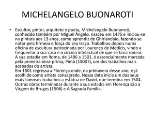 MICHELANGELO BUONAROTI
• Escultor, pintor, arquiteto e poeta, Michelangelo Buonarroti,
  conhecido também por Miguel Ângelo, nasceu em 1475 e iniciou-se
  na pintura aos 13 anos, como aprendiz de Ghirlandaio, fazendo-se
  notar pela firmeza e força do seu traço. Trabalhou depois numa
  oficina de escultura patrocinada por Lourenço de Medicis, vindo a
  frequentar a sua casa e o círculo intelectual de que se fazia rodear.
  A sua estadia em Roma, de 1496 a 1501, é essencialmente marcada
  pela primeira obra-prima, Pietà (1500?), um dos trabalhos mais
  acabados do artista.
  Em 1501 regressa a Florença onde, na primavera desse ano, é já
  acolhido como artista consagrado. Nessa data inicia um dos seus
  mais famosos trabalhos a estátua de David, que termina em 1504.
  Outras obras terminadas durante a sua estadia em Florença são a
  Virgem de Bruges (1506) e A Sagrada Família.
 
