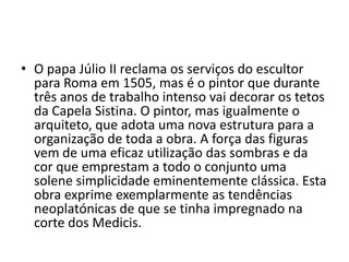 • O papa Júlio II reclama os serviços do escultor
  para Roma em 1505, mas é o pintor que durante
  três anos de trabalho intenso vai decorar os tetos
  da Capela Sistina. O pintor, mas igualmente o
  arquiteto, que adota uma nova estrutura para a
  organização de toda a obra. A força das figuras
  vem de uma eficaz utilização das sombras e da
  cor que emprestam a todo o conjunto uma
  solene simplicidade eminentemente clássica. Esta
  obra exprime exemplarmente as tendências
  neoplatónicas de que se tinha impregnado na
  corte dos Medicis.
 