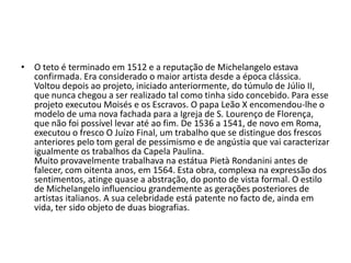 • O teto é terminado em 1512 e a reputação de Michelangelo estava
  confirmada. Era considerado o maior artista desde a época clássica.
  Voltou depois ao projeto, iniciado anteriormente, do túmulo de Júlio II,
  que nunca chegou a ser realizado tal como tinha sido concebido. Para esse
  projeto executou Moisés e os Escravos. O papa Leão X encomendou-lhe o
  modelo de uma nova fachada para a Igreja de S. Lourenço de Florença,
  que não foi possível levar até ao fim. De 1536 a 1541, de novo em Roma,
  executou o fresco O Juízo Final, um trabalho que se distingue dos frescos
  anteriores pelo tom geral de pessimismo e de angústia que vai caracterizar
  igualmente os trabalhos da Capela Paulina.
  Muito provavelmente trabalhava na estátua Pietà Rondanini antes de
  falecer, com oitenta anos, em 1564. Esta obra, complexa na expressão dos
  sentimentos, atinge quase a abstração, do ponto de vista formal. O estilo
  de Michelangelo influenciou grandemente as gerações posteriores de
  artistas italianos. A sua celebridade está patente no facto de, ainda em
  vida, ter sido objeto de duas biografias.
 
