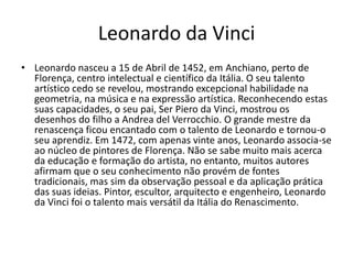Leonardo da Vinci
• Leonardo nasceu a 15 de Abril de 1452, em Anchiano, perto de
  Florença, centro intelectual e científico da Itália. O seu talento
  artístico cedo se revelou, mostrando excepcional habilidade na
  geometria, na música e na expressão artística. Reconhecendo estas
  suas capacidades, o seu pai, Ser Piero da Vinci, mostrou os
  desenhos do filho a Andrea del Verrocchio. O grande mestre da
  renascença ficou encantado com o talento de Leonardo e tornou-o
  seu aprendiz. Em 1472, com apenas vinte anos, Leonardo associa-se
  ao núcleo de pintores de Florença. Não se sabe muito mais acerca
  da educação e formação do artista, no entanto, muitos autores
  afirmam que o seu conhecimento não provém de fontes
  tradicionais, mas sim da observação pessoal e da aplicação prática
  das suas ideias. Pintor, escultor, arquitecto e engenheiro, Leonardo
  da Vinci foi o talento mais versátil da Itália do Renascimento.
 