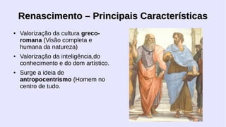 Renascimento – Principais Características
●

●

●

Valorização da cultura grecoromana (Visão completa e
humana da natureza)
Valorização da inteligência,do
conhecimento e do dom artístico.
Surge a ideia de
antropocentrismo (Homem no
centro de tudo.

 