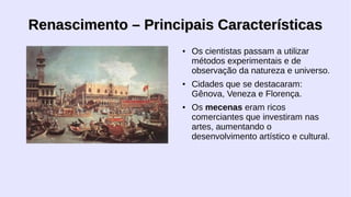 Renascimento – Principais Características
●

●

●

Os cientistas passam a utilizar
métodos experimentais e de
observação da natureza e universo.
Cidades que se destacaram:
Gênova, Veneza e Florença.
Os mecenas eram ricos
comerciantes que investiram nas
artes, aumentando o
desenvolvimento artístico e cultural.

 