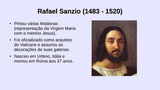 Rafael Sanzio (1483 - 1520)
●

●

●

Pintou várias Madonas
(representação da Virgem Maria
com o menino Jesus).
Foi oficializado como arquiteto
do Vaticano e assumiu as
decorações de suas galerias.
Nasceu em Urbino, Itália e
morreu em Roma aos 37 anos.

 