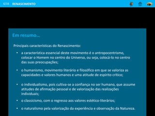 6/16
Em resumo…
Principais características do Renascimento:
• a característica essencial deste movimento é o antropocentrismo,
colocar o Homem no centro do Universo, ou seja, colocá-lo no centro
das suas preocupações;
• o humanismo, movimento literário e filosófico em que se valoriza as
capacidades e valores humanos e uma atitude de espírito crítico;
• o individualismo, pois cultiva-se a confiança no ser humano, que assume
atitudes de afirmação pessoal e de valorização das realizações
individuais;
• o classicismo, com o regresso aos valores estético-literários;
• o naturalismo pela valorização da experiência e observação da Natureza.
RENASCIMENTO
 