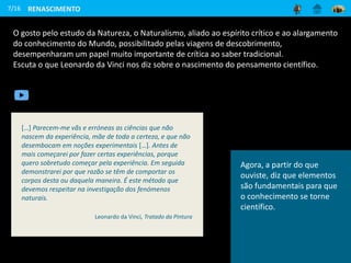 O gosto pelo estudo da Natureza, o Naturalismo, aliado ao espírito crítico e ao alargamento
do conhecimento do Mundo, possibilitado pelas viagens de descobrimento,
desempenharam um papel muito importante de crítica ao saber tradicional.
Escuta o que Leonardo da Vinci nos diz sobre o nascimento do pensamento científico.
7/16 RENASCIMENTO
[…] Parecem-me vãs e erróneas as ciências que não
nascem da experiência, mãe de toda a certeza, e que não
desembocam em noções experimentais […]. Antes de
mais começarei por fazer certas experiências, porque
quero sobretudo começar pela experiência. Em seguida
demonstrarei por que razão se têm de comportar os
corpos desta ou daquela maneira. É este método que
devemos respeitar na investigação dos fenómenos
naturais.
Leonardo da Vinci, Tratado da Pintura
Agora, a partir do que
ouviste, diz que elementos
são fundamentais para que
o conhecimento se torne
científico.
 