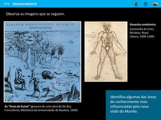 7/16
Observa as imagens que se seguem.
As “feras da Guiné” (gravura de uma obra de De Bry,
Froncoforte, Biblioteca da Universidade de Basileia, 1604)
Desenho anatómico
(Leonardo da Vinci,
Windsor, Royal
Library, 1490-1500)
RENASCIMENTO
Identifica algumas das áreas
do conhecimento mais
influenciadas pela nova
visão do Mundo.
 
