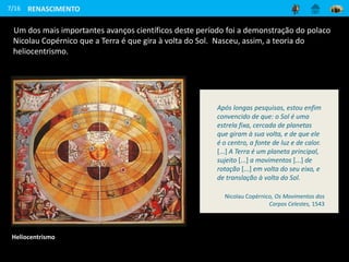 Um dos mais importantes avanços científicos deste período foi a demonstração do polaco
Nicolau Copérnico que a Terra é que gira à volta do Sol. Nasceu, assim, a teoria do
heliocentrismo.
7/16 RENASCIMENTO
Heliocentrismo
Após longas pesquisas, estou enfim
convencido de que: o Sol é uma
estrela fixa, cercada de planetas
que giram à sua volta, e de que ele
é o centro, a fonte de luz e de calor.
[...] A Terra é um planeta principal,
sujeito [...] a movimentos [...] de
rotação [...] em volta do seu eixo, e
de translação à volta do Sol.
Nicolau Copérnico, Os Movimentos dos
Corpos Celestes, 1543
 