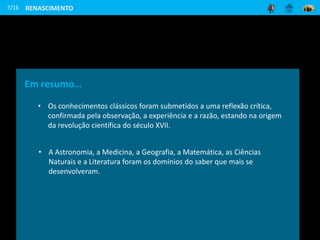 7/16
Em resumo…
• Os conhecimentos clássicos foram submetidos a uma reflexão crítica,
confirmada pela observação, a experiência e a razão, estando na origem
da revolução científica do século XVII.
• A Astronomia, a Medicina, a Geografia, a Matemática, as Ciências
Naturais e a Literatura foram os domínios do saber que mais se
desenvolveram.
RENASCIMENTO
 