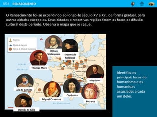 O Renascimento foi-se expandindo ao longo do século XV e XVI, de forma gradual, para
outras cidades europeias. Estas cidades e respetivas regiões foram os focos de difusão
cultural deste período. Observa o mapa que se segue.
8/16
Maquiavel
Copérnico
Petrarca
Erasmo de
Roterdão
Miguel Cervantes
Luís de Camões
Damião de Góis
William
Shakespeare
RENASCIMENTO
Thomas More
Identifica os
principais focos do
humanismo e os
humanistas
associados a cada
um deles.
 