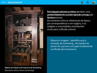 A divulgação das novas ideias e
conhecimentos foi possível graças a vários
fatores.
Os contactos entre os intelectuais da época,
por correspondência e em viagens, e os
colégios e universidades contribuíram
muito para a difusão cultural.
8/16
Mas houve um fator que teve também uma
grande importância como meio de propagação
do Humanismo.
Réplica da máquina de imprensa de Gutenberg
(Alemanha, Mainz, Museu Gutenberg)
RENASCIMENTO
Observa a imagem. Identifica qual a
invenção de Gutenberg, de meados do
século XV, que teve um papel fundamental
na difusão do Humanismo.
 
