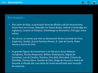 8/16
Em resumo…
• Para além de Itália, os principais focos de difusão cultural renascentista
foram Paris em França, Roterdão nos Países Baixos, Oxford e Cambridge em
Inglaterra, Lovaina na Flandres, Vitemberga na Alemanha e Portugal, entre
outras.
• Na ciência, os nomes que mais se destacaram foram Leonardo da Vinci,
Copérnico, Vesálio, Duarte Pacheco Pereira, D. João de Castro, Pedro
Nunes e Garcia de Orta.
• As grandes figuras do Humanismo e da literatura foram Baltazar
Castiglione, Nicolau Maquiavel, William Shakespeare, Miguel de
Cervantes, Luís de Camões, Petrarca, Pico della Mirandola, Erasmo de
Roterdão, Thomas More, Damião de Góis, Diogo de Gouveia e André de
Gouveia. A difusão das suas obras foi muito beneficiada pela invenção
da imprensa.
RENASCIMENTO
 