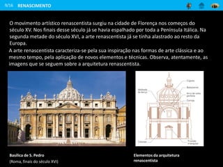 O movimento artístico renascentista surgiu na cidade de Florença nos começos do
século XV. Nos finais desse século já se havia espalhado por toda a Península Itálica. Na
segunda metade do século XVI, a arte renascentista já se tinha alastrado ao resto da
Europa.
9/16
Elementos da arquitetura
renascentista
Basílica de S. Pedro
(Roma, finais do século XVI)
RENASCIMENTO
A arte renascentista caracteriza-se pela sua inspiração nas formas de arte clássica e ao
mesmo tempo, pela aplicação de novos elementos e técnicas. Observa, atentamente, as
imagens que se seguem sobre a arquitetura renascentista.
 