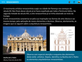 9/16
Elementos da arquitetura renascentista
Basílica de S. Pedro
(Roma, finais do século XVI)
Observa com especial atenção o esquema dos elementos
deste estilo artístico. Depois, identifica na Basílica de S. Pedro
os elementos arquitetónicos renascentistas.
RENASCIMENTO
O movimento artístico renascentista surgiu na cidade de Florença nos começos do
século XV. Nos finais desse século já se havia espalhado por toda a Península Itálica. Na
segunda metade do século XVI, a arte renascentista já se tinha alastrado ao resto da
Europa.
A arte renascentista caracteriza-se pela sua inspiração nas formas de arte clássica e ao
mesmo tempo, pela aplicação de novos elementos e técnicas. Observa, atentamente, as
imagens que se seguem sobre a arquitetura renascentista.
 