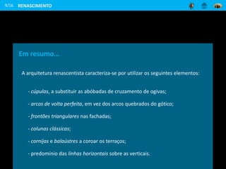 9/16
Em resumo…
A arquitetura renascentista caracteriza-se por utilizar os seguintes elementos:
- cúpulas, a substituir as abóbadas de cruzamento de ogivas;
- arcos de volta perfeita, em vez dos arcos quebrados do gótico;
- frontões triangulares nas fachadas;
- colunas clássicas;
- cornijas e balaústres a coroar os terraços;
- predomínio das linhas horizontais sobre as verticais.
RENASCIMENTO
 