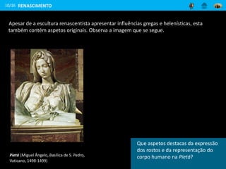 Apesar de a escultura renascentista apresentar influências gregas e helenísticas, esta
também contém aspetos originais. Observa a imagem que se segue.
10/16
Pietá (Miguel Ângelo, Basílica de S. Pedro,
Vaticano, 1498-1499)
RENASCIMENTO
Aponta características marcantes na
estatuária deste estilo artístico.
Que aspetos destacas da expressão
dos rostos e da representação do
corpo humano na Pietá?
 