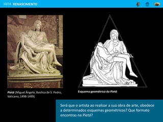 10/16
Esquema geométrico da Pietá
RENASCIMENTO
Será que o artista ao realizar a sua obra de arte, obedece
a determinados esquemas geométricos? Que formato
encontras na Pietá?
Pietá (Miguel Ângelo, Basílica de S. Pedro,
Vaticano, 1498-1499)
 