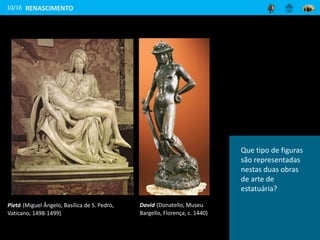 10/16
Pietá (Miguel Ângelo, Basílica de S. Pedro,
Vaticano, 1498-1499)
David (Donatello, Museu
Bargello, Florença, c. 1440)
RENASCIMENTO
Consegues distinguir
os materiais
utilizados para as
duas esculturas,
a Pietá e David?
Que tipo de figuras
são representadas
nestas duas obras
de arte de
estatuária?
 