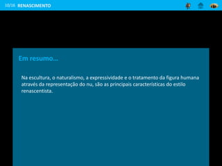10/16
Em resumo…
Na escultura, o naturalismo, a expressividade e o tratamento da figura humana
através da representação do nu, são as principais características do estilo
renascentista.
RENASCIMENTO
 