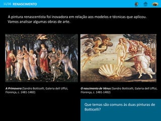 Como se encontram representadas as
figuras nestas pinturas? Que elementos se
encontram à sua volta?
A pintura renascentista foi inovadora em relação aos modelos e técnicas que aplicou.
Vamos analisar algumas obras de arte.
11/16
A Primavera (Sandro Botticelli, Galeria dell Uffizi,
Florença, c. 1481-1482)
O nascimento de Vénus (Sandro Botticelli, Galeria dell Uffizi,
Florença, c. 1481-1482)
RENASCIMENTO
Que temas são comuns às duas pinturas de
Botticelli?
 