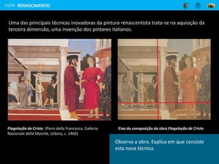 11/16
Flagelação de Cristo (Piero della Francesca, Galleria
Nazionale delle Marche, Urbino, c. 1460)
Uma das principais técnicas inovadoras da pintura renascentista trata-se na aquisição da
terceira dimensão, uma invenção dos pintores italianos.
Eixo da composição da obra Flagelação de Cristo
RENASCIMENTO
Observa a obra. Explica em que consiste
esta nova técnica.
 