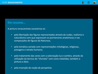 11/16
Em resumo…
A pintura renascentista caracteriza-se:
• pela libertação das figuras representadas através da nudez, realismo e
naturalismo com que expressam os pormenores anatómicos e nas
composições de figuras da Natureza;
• pela temática variada com representações mitológicas, religiosas,
paisagens e retrato humano;
• pelo tratamento das cores com a valorização luz e sombra, através da
utilização da técnica do “sfumato” com cores esbatidas; também a
pintura a óleo;
• pela invenção da noção de perspetiva.
RENASCIMENTO
 