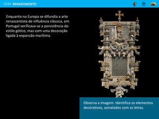 Enquanto na Europa se difundia a arte
renascentista de influência clássica, em
Portugal verificava-se a persistência do
estilo gótico, mas com uma decoração
ligada à expansão marítima.
12/16
Janela da Sala da Capítulo (Diogo de Arruda,
Convento de Cristo, Tomar, 1510-1518)
RENASCIMENTO
Observa a imagem. Identifica os elementos
decorativos, asinalados com as letras.
 