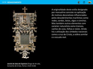 12/16 RENASCIMENTO
A originalidade deste estilo designado
por manuelino consiste na aplicação
de motivos decorativos influenciados
pelos descobrimentos marítimos como
redes, cordas, boias, algas e conchas.
Mas também outros elementos com
carácter naturalista como troncos,
cachos de uvas, folhas e raízes. Ainda
há a utilização dos símbolos nacionais
como a cruz de Cristo, a esfera armilar
e o escudo real.
Janela da Sala da Capítulo (Diogo de Arruda,
Convento de Cristo, Tomar, 1510-1518)
 
