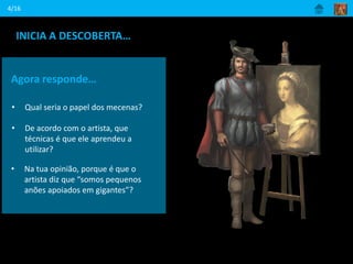 4/16
INICIA A DESCOBERTA…
Ouve com atenção como este artista se
apresenta.
Agora responde…
• Qual seria o papel dos mecenas?
• De acordo com o artista, que
técnicas é que ele aprendeu a
utilizar?
• Na tua opinião, porque é que o
artista diz que “somos pequenos
anões apoiados em gigantes”?
 