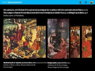 12/16
Na pintura, a influência renascentista esteve bem presente em artistas como Nuno
Gonçalves, Vasco Fernandes, também conhecido por Grão-Vasco, e Gregório Lopes.
Os Painéis de S. Vicente de Fora (Museu Nacional de Arte Antiga, Lisboa, século XV)
Anunciação (Vasco Fernandes,
retábulo da Sé de Lamego,
Museu Regional de Lamego)
RENASCIMENTO
Ressurreição (Gregório Lopes, retábulo de
Santos-o-Novo, Lisboa, Museu Nacional de
Arte Antiga)
Em meados do século XV, a pintura portuguesa recebeu influências sobretudo da escola
flamenga renascentista devido às estreitas relações económicas e políticas que Portugal
tinha com a Flandres.
 