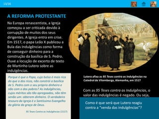 A REFORMA PROTESTANTE
Na Europa renascentista, a Igreja
começou a ser criticada devido à
corrupção de muitos dos seus
dirigentes. A Igreja entra em crise.
Em 1517, o papa Leão X publicou a
Bula das Indulgências como forma
de conseguir dinheiro para a
construção da basílica de S. Pedro.
Ouve a locução de excerto de texto
de Martinho Lutero sobre as
indulgências.
13/16
Lutero afixa as 95 Teses contra as Indulgências na
Catedral de Vitemberga, Alemanha, em 1517
Com as 95 Teses contra as Indulgências, o
valor das indulgências é negado. Ou seja,
Lutero opõe-se à ideia da obtenção do
perdão dos pecados através do dinheiro.
Também nega a autoridade do Papa.
Porque é que o Papa, cuja bolsa é mais rica
do que a dos ricos, não constrói a basílica
de S. Pedro com o seu próprio dinheiro e
não com o dos pobres? As indulgências,
cujos méritos são tão apregoados, não têm
senão um: obterem dinheiro. O verdadeiro
tesouro da Igreja é o Santíssimo Evangelho
da glória da graça de Deus.
95 Teses Contra as Indulgências (1517)
Diz o que é uma venda de indulgências.
Como é que será que Lutero reagiu
contra a “venda das indulgências”?
 