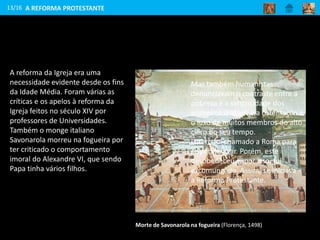 A reforma da Igreja era uma
necessidade evidente desde os fins
da Idade Média. Foram várias as
críticas e os apelos à reforma da
Igreja feitos no século XIV por
professores de Universidades.
Também o monge italiano
Savonarola morreu na fogueira por
ter criticado o comportamento
imoral do Alexandre VI, que sendo
Papa tinha vários filhos.
13/16
Morte de Savonarola na fogueira (Florença, 1498)
Mas também humanistas
denunciavam o contraste entre a
pobreza e a simplicidade dos
primeiros cristãos e a ostentação e
o luxo de muitos membros do alto
clero do seu tempo.
Lutero foi chamado a Roma para
se penitenciar. Porém, este
desobedeceu e, por isso, foi
excomungado. Assim, se iniciava
a Reforma Protestante.
A REFORMA PROTESTANTE
 