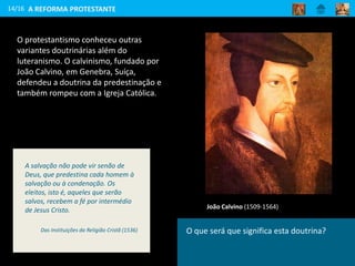 14/16
João Calvino (1509-1564)
A REFORMA PROTESTANTE
O protestantismo conheceu outras
variantes doutrinárias além do
luteranismo. O calvinismo, fundado por
João Calvino, em Genebra, Suíça,
defendeu a doutrina da predestinação e
também rompeu com a Igreja Católica.
O que será que significa esta doutrina?
A salvação não pode vir senão de
Deus, que predestina cada homem à
salvação ou à condenação. Os
eleitos, isto é, aqueles que serão
salvos, recebem a fé por intermédio
de Jesus Cristo.
Das Instituições da Religião Cristã (1536)
 