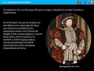 Na Inglaterra, foi o rei Henrique VIII quem rompeu a obediência ao Papa e fundou o
anglicanismo.
14/16
Henrique VIII (1509-1547)
O rei Henrique VIII, por ter casado com
Ana Bolena sem autorização do Papa,
que recusara a anulação do seu
casamento anterior com Catarina de
Aragão, funda a Igreja Anglicana. A partir
dessa altura, este rei passou a ser
também o chefe da Igreja inglesa,
através da publicação do Ato de
Supremacia que torna esta Igreja
independente de Roma.
A REFORMA PROTESTANTE
 