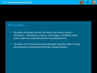 14/16
Em resumo…
• Os países da Europa Central e do Norte, tais como a Suíça, a
Alemanha, a Dinamarca, a Suécia, a Noruega e a Finlândia, entre
outros, aderiram maioritariamente ao protestantismo.
• Os países do Sul da Europa como Portugal, Espanha, Itália e França
permaneceram maioritariamente fiéis à Igreja Católica.
A REFORMA PROTESTANTE
 