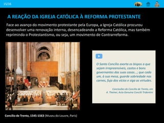 A REAÇÃO DA IGREJA CATÓLICA À REFORMA PROTESTANTE
Face ao avanço do movimento protestante pela Europa, a Igreja Católica procurou
desenvolver uma renovação interna, desencadeando a Reforma Católica, mas também
reprimindo o Protestantismo, ou seja, um movimento de Contrarreforma.
15/16
Concílio de Trento, 1545-1563 (Museu do Louvre, Paris)
O Santo Concílio exorta os bispos a que
sejam irrepreensíveis, castos e bons
governantes das suas casas...; que cada
um, à sua mesa, guarde sobriedade nas
carnes, fuja dos vícios e siga as virtudes.
Conclusões do Concílio de Trento, em
A. Theiner, Acta Genuína Concilii Tridentini
 