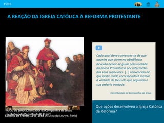 A REAÇÃO DA IGREJA CATÓLICA À REFORMA PROTESTANTE
15/16
Concílio de Trento, 1545-1563 (Museu do Louvre, Paris)
O Santo Concílio exorta os bispos a que
sejam irrepreensíveis, castos e bons
governantes das suas casas...; que
cada um, à sua mesa, guarde
sobriedade nas carnes, fuja dos vícios e
siga as virtudes.
Conclusões do Concílio de Trento, em A.
Theiner, “Acta Genuína Concilii Tridentini
Inácio de Loyola, fundador da Companhia de Jesus
recebido pelo Papa Paulo III (1540)
Cada qual deve convencer-se de que
aqueles que vivem na obediência
deverão deixar-se guiar pela vontade
da divina Providência por intermédio
dos seus superiores […] convencido de
que deste modo corresponderá melhor
à vontade de Deus do que seguindo a
sua própria vontade.
Constituições da Companhia de Jesus
Que ações desenvolveu a Igreja Católica
de Reforma?
 