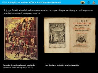 A Igreja Católica também desenvolveu meios de repressão para evitar que muitas pessoas
aderissem às doutrinas protestantes.
15/16
Execução de condenados pela Inquisição
(quadro de Pedro Berruguete, c. 1500)
Lista dos livros proibidos pela igreja católica
A REAÇÃO DA IGREJA CATÓLICA À REFORMA PROTESTANTE
 