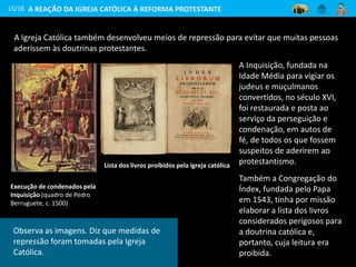 A Igreja Católica também desenvolveu meios de repressão para evitar que muitas pessoas
aderissem às doutrinas protestantes.
15/16
Execução de condenados pela
Inquisição (quadro de Pedro
Berruguete, c. 1500)
Lista dos livros proibidos pela igreja católica
A REAÇÃO DA IGREJA CATÓLICA À REFORMA PROTESTANTE
A Inquisição, fundada na
Idade Média para vigiar os
judeus e muçulmanos
convertidos, no século XVI,
foi restaurada e posta ao
serviço da perseguição e
condenação, em autos de
fé, de todos os que fossem
suspeitos de aderirem ao
protestantismo.
Também a Congregação do
Índex, fundada pelo Papa
em 1543, tinha por missão
elaborar a lista dos livros
considerados perigosos para
a doutrina católica e,
portanto, cuja leitura era
proibida.
Observa as imagens. Diz que medidas de
repressão foram tomadas pela Igreja
Católica.
 