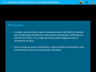 15/16
Em resumo…
• A reação católica dirige-se para o desenvolvimento da Reforma Católica
pela (re)definição da doutrina e dos aspetos disciplinares, definidos no
Concílio de Trento, e na criação de novas ordens religiosas como a
Companhia de Jesus.
• Como reação ao avanço protestante, a Igreja Católica empreendeu uma
Contrarreforma através da Inquisição e do Índex.
A REAÇÃO DA IGREJA CATÓLICA À REFORMA PROTESTANTE
 