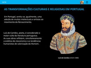 AS TRANSFORMAÇÕES CULTURAIS E RELIGIOSAS EM PORTUGAL
Em Portugal, sentiu-se, igualmente, uma
adesão de muitos intelectuais e artistas ao
movimento do Renascimento.
16/16
Luís de Camões (1525-1580)
Luís de Camões, poeta, é considerado o
maior vulto da literatura portuguesa.
As suas obras refletem, simultaneamente
a estética do classicismo e as tendências
humanistas de valorização do Homem.
 