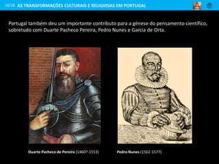 16/16
Duarte Pacheco de Pereira (1460?-1553)
Portugal também deu um importante contributo para a génese do pensamento científico,
sobretudo com Duarte Pacheco Pereira, Pedro Nunes e Garcia de Orta.
Pedro Nunes (1502-1577)
AS TRANSFORMAÇÕES CULTURAIS E RELIGIOSAS EM PORTUGAL
 