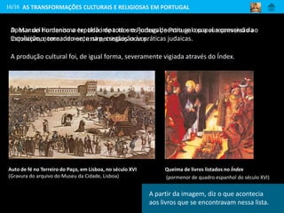 Apesar do Humanismo ter tido impacto em Portugal, sentiu-se o papel repressivo da
Inquisição, nomeadamente na perseguição às práticas judaicas.
16/16
Auto de fé no Terreiro do Paço, em Lisboa, no século XVI
(Gravura do arquivo do Museu da Cidade, Lisboa)
Queima de livros listados no Índex
(pormenor de quadro espanhol do século XVI)
AS TRANSFORMAÇÕES CULTURAIS E RELIGIOSAS EM PORTUGAL
D. Manuel I ordenou a expulsão de todos os judeus de Portugal ou a sua conversão ao
Catolicismo, tornando-se, assim, cristãos-novos.
A produção cultural foi, de igual forma, severamente vigiada através do Índex.
A partir da imagem, diz o que acontecia
aos livros que se encontravam nessa lista.
 