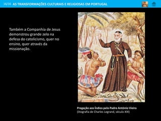 Também a Companhia de Jesus
demonstrou grande zelo na
defesa do catolicismo, quer no
ensino, quer através da
missionação.
16/16
Pregação aos Índios pelo Padre António Vieira
(litografia de Charles Legrand, século XIX)
AS TRANSFORMAÇÕES CULTURAIS E RELIGIOSAS EM PORTUGAL
 