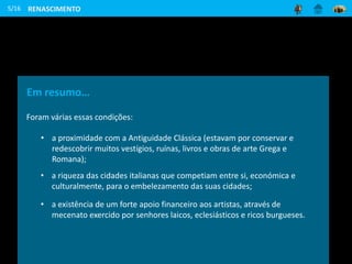 5/16
Em resumo…
Foram várias essas condições:
• a proximidade com a Antiguidade Clássica (estavam por conservar e
redescobrir muitos vestígios, ruínas, livros e obras de arte Grega e
Romana);
• a riqueza das cidades italianas que competiam entre si, económica e
culturalmente, para o embelezamento das suas cidades;
• a existência de um forte apoio financeiro aos artistas, através de
mecenato exercido por senhores laicos, eclesiásticos e ricos burgueses.
RENASCIMENTO
 