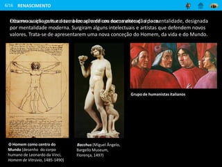 RENASCIMENTO
Esta renovação cultural também se verificou numa alteração da mentalidade, designada
por mentalidade moderna. Surgiram alguns intelectuais e artistas que defendem novos
valores. Trata-se de apresentarem uma nova conceção do Homem, da vida e do Mundo.
6/16
O Homem como centro do
Mundo (desenho do corpo
humano de Leonardo da Vinci,
Homem de Vitrúvio, 1485-1490)
Observa as imagens e ouve a locução de um documento da época.
Bacchus (Miguel Ângelo,
Bargello Museum,
Florença, 1497)
Grupo de humanistas italianos
 